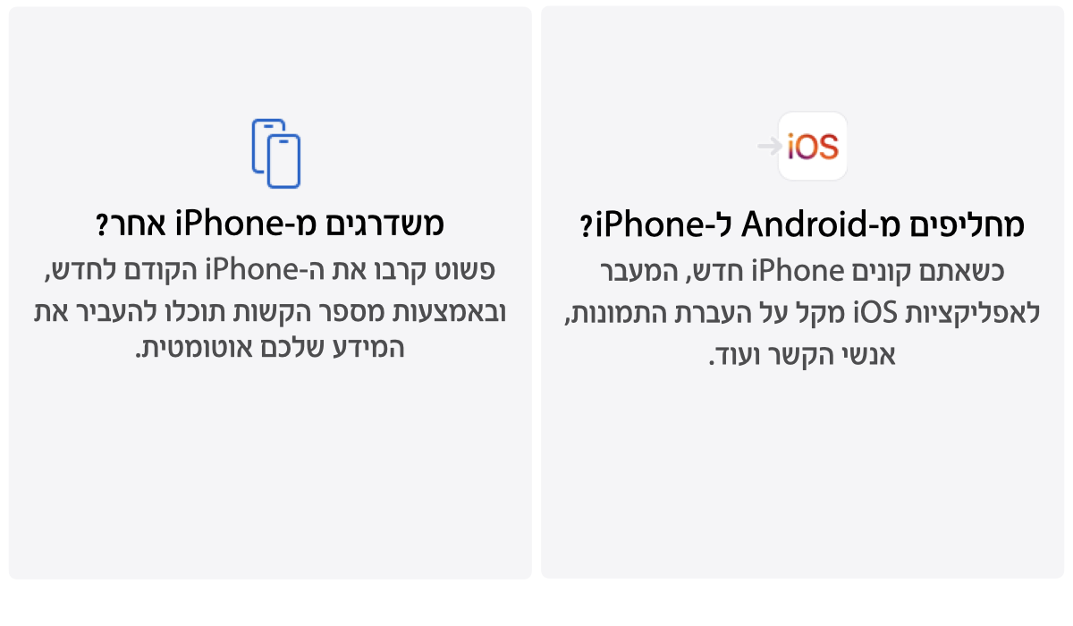 מחליפים מ-iPhone ל-Android? כשרוכשים iPhone חדש, המעבר לאפליקציות iOS הופך את ההעברה של תמונות, אנשי קשר ועוד לפשוטה וקלה. משדרגים מ-iPhone אחר? פשוט הניחו את ה-iPhone הישן ליד החדש, ובאמצעות מספר צעדים פשוטים 